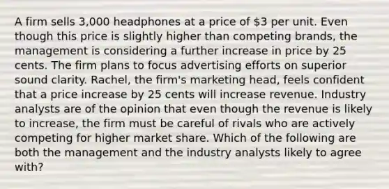 A firm sells 3,000 headphones at a price of 3 per unit. Even though this price is slightly higher than competing brands, the management is considering a further increase in price by 25 cents. The firm plans to focus advertising efforts on superior sound clarity. Rachel, the firm's marketing head, feels confident that a price increase by 25 cents will increase revenue. Industry analysts are of the opinion that even though the revenue is likely to increase, the firm must be careful of rivals who are actively competing for higher market share. Which of the following are both the management and the industry analysts likely to agree with?