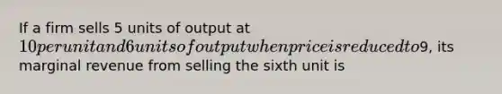 If a firm sells 5 units of output at 10 per unit and 6 units of output when price is reduced to9, its marginal revenue from selling the sixth unit is