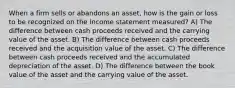 When a firm sells or abandons an asset, how is the gain or loss to be recognized on the income statement measured? A) The difference between cash proceeds received and the carrying value of the asset. B) The difference between cash proceeds received and the acquisition value of the asset. C) The difference between cash proceeds received and the accumulated depreciation of the asset. D) The difference between the book value of the asset and the carrying value of the asset.