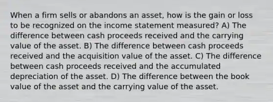 When a firm sells or abandons an asset, how is the gain or loss to be recognized on the income statement measured? A) The difference between cash proceeds received and the carrying value of the asset. B) The difference between cash proceeds received and the acquisition value of the asset. C) The difference between cash proceeds received and the accumulated depreciation of the asset. D) The difference between the book value of the asset and the carrying value of the asset.