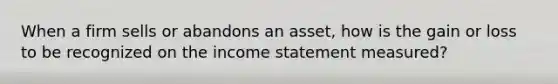 When a firm sells or abandons an asset, how is the gain or loss to be recognized on the income statement measured?