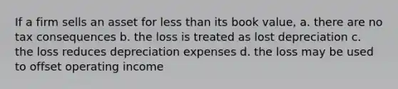 If a firm sells an asset for less than its book value, a. there are no tax consequences b. the loss is treated as lost depreciation c. the loss reduces depreciation expenses d. the loss may be used to offset operating income