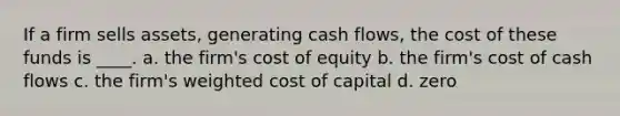 If a firm sells assets, generating cash flows, the cost of these funds is ____. a. the firm's cost of equity b. the firm's cost of cash flows c. the firm's weighted cost of capital d. zero