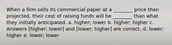 When a firm sells its commercial paper at a ________ price than projected, their cost of raising funds will be ________ than what they initially anticipated. a. higher; lower b. higher; higher c. Answers [higher; lower] and [lower; higher] are correct. d. lower; higher e. lower; lower