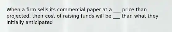 When a firm sells its commercial paper at a ___ price than projected, their cost of raising funds will be ___ than what they initially anticipated