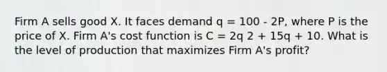 Firm A sells good X. It faces demand q = 100 - 2P, where P is the price of X. Firm A's cost function is C = 2q 2 + 15q + 10. What is the level of production that maximizes Firm A's profit?