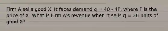 Firm A sells good X. It faces demand q = 40 - 4P, where P is the price of X. What is Firm A's revenue when it sells q = 20 units of good X?