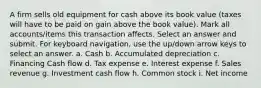 A firm sells old equipment for cash above its book value (taxes will have to be paid on gain above the book value). Mark all accounts/items this transaction affects. Select an answer and submit. For keyboard navigation, use the up/down arrow keys to select an answer. a. Cash b. Accumulated depreciation c. Financing Cash flow d. Tax expense e. Interest expense f. Sales revenue g. Investment cash flow h. Common stock i. Net income