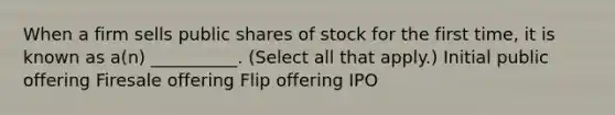 When a firm sells public shares of stock for the first time, it is known as a(n) __________. (Select all that apply.) Initial public offering Firesale offering Flip offering IPO