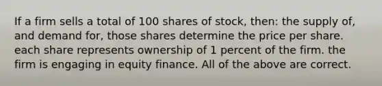 If a firm sells a total of 100 shares of stock, then: the supply of, and demand for, those shares determine the price per share. each share represents ownership of 1 percent of the firm. the firm is engaging in equity finance. All of the above are correct.