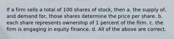 If a firm sells a total of 100 shares of stock, then a. the supply of, and demand for, those shares determine the price per share. b. each share represents ownership of 1 percent of the firm. c. the firm is engaging in equity finance. d. All of the above are correct.