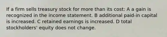 If a firm sells treasury stock for <a href='https://www.questionai.com/knowledge/keWHlEPx42-more-than' class='anchor-knowledge'>more than</a> its cost: A a gain is recognized in the <a href='https://www.questionai.com/knowledge/kCPMsnOwdm-income-statement' class='anchor-knowledge'>income statement</a>. B additional paid-in capital is increased. C retained earnings is increased. D total stockholders' equity does not change.