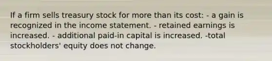 If a firm sells treasury stock for more than its cost: - a gain is recognized in the income statement. - retained earnings is increased. - additional paid-in capital is increased. -total stockholders' equity does not change.