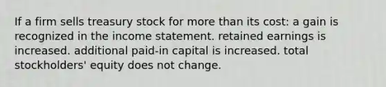 If a firm sells treasury stock for more than its cost: a gain is recognized in the income statement. retained earnings is increased. additional paid-in capital is increased. total stockholders' equity does not change.