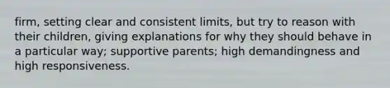 firm, setting clear and consistent limits, but try to reason with their children, giving explanations for why they should behave in a particular way; supportive parents; high demandingness and high responsiveness.