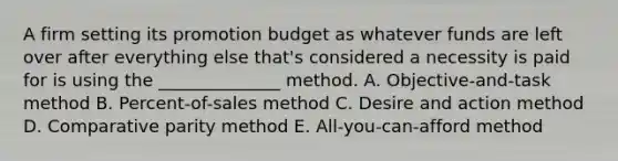 A firm setting its promotion budget as whatever funds are left over after everything else that's considered a necessity is paid for is using the ______________ method. A. Objective-and-task method B. Percent-of-sales method C. Desire and action method D. Comparative parity method E. All-you-can-afford method