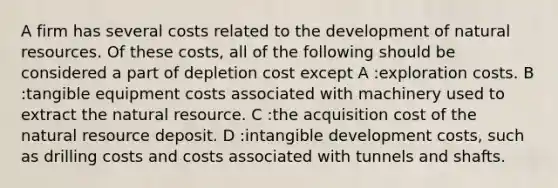 A firm has several costs related to the development of natural resources. Of these costs, all of the following should be considered a part of depletion cost except A :exploration costs. B :tangible equipment costs associated with machinery used to extract the natural resource. C :the acquisition cost of the natural resource deposit. D :intangible development costs, such as drilling costs and costs associated with tunnels and shafts.