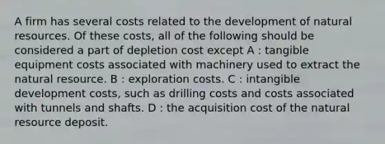 A firm has several costs related to the development of natural resources. Of these costs, all of the following should be considered a part of depletion cost except A : tangible equipment costs associated with machinery used to extract the natural resource. B : exploration costs. C : intangible development costs, such as drilling costs and costs associated with tunnels and shafts. D : the acquisition cost of the natural resource deposit.