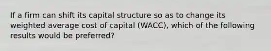 If a firm can shift its capital structure so as to change its <a href='https://www.questionai.com/knowledge/koL1NUNNcJ-weighted-average' class='anchor-knowledge'>weighted average</a> cost of capital (WACC), which of the following results would be preferred?