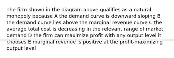 The firm shown in the diagram above qualifies as a natural monopoly because A the demand curve is downward sloping B the demand curve lies above the marginal revenue curve C the average total cost is decreasing in the relevant range of market demand D the firm can maximize profit with any output level it chooses E marginal revenue is positive at the profit-maximizing output level