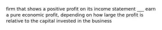 firm that shows a positive profit on its income statement ___ earn a pure economic profit, depending on how large the profit is relative to the capital invested in the business