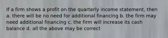 If a firm shows a profit on the quarterly income statement, then a. there will be no need for additional financing b. the firm may need additional financing c. the firm will increase its cash balance d. all the above may be correct