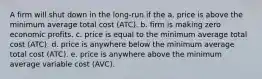 A firm will shut down in the long-run if the a. price is above the minimum average total cost (ATC). b. firm is making zero economic profits. c. price is equal to the minimum average total cost (ATC). d. price is anywhere below the minimum average total cost (ATC). e. price is anywhere above the minimum average variable cost (AVC).