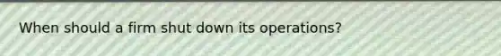 When should a firm shut down its operations?