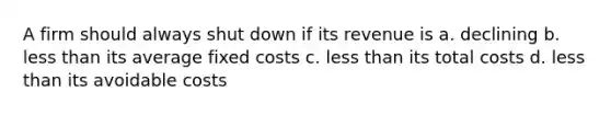 A firm should always shut down if its revenue is a. declining b. <a href='https://www.questionai.com/knowledge/k7BtlYpAMX-less-than' class='anchor-knowledge'>less than</a> its average fixed costs c. less than its total costs d. less than its avoidable costs