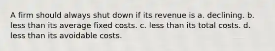 A firm should always shut down if its revenue is a. declining. b. less than its average fixed costs. c. less than its total costs. d. less than its avoidable costs.