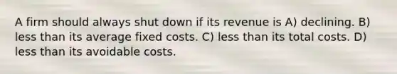 A firm should always shut down if its revenue is A) declining. B) less than its average fixed costs. C) less than its total costs. D) less than its avoidable costs.