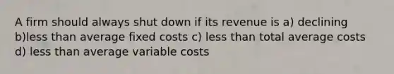 A firm should always shut down if its revenue is a) declining b)<a href='https://www.questionai.com/knowledge/k7BtlYpAMX-less-than' class='anchor-knowledge'>less than</a> average <a href='https://www.questionai.com/knowledge/kRhNaxnwzu-fixed-costs' class='anchor-knowledge'>fixed costs</a> c) less than total <a href='https://www.questionai.com/knowledge/kFRK9Ahu5z-average-cost' class='anchor-knowledge'>average cost</a>s d) less than average variable costs