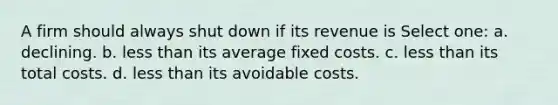 A firm should always shut down if its revenue is Select one: a. declining. b. <a href='https://www.questionai.com/knowledge/k7BtlYpAMX-less-than' class='anchor-knowledge'>less than</a> its average fixed costs. c. less than its total costs. d. less than its avoidable costs.