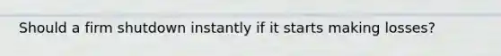 Should a firm shutdown instantly if it starts making losses?