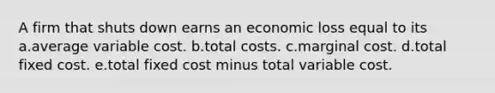 A firm that shuts down earns an economic loss equal to its a.average variable cost. b.total costs. c.marginal cost. d.total fixed cost. e.total fixed cost minus total variable cost.