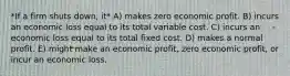 *If a firm shuts down, it* A) makes zero economic profit. B) incurs an economic loss equal to its total variable cost. C) incurs an economic loss equal to its total fixed cost. D) makes a normal profit. E) might make an economic profit, zero economic profit, or incur an economic loss.