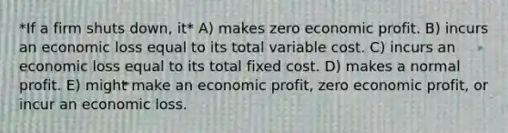 *If a firm shuts down, it* A) makes zero economic profit. B) incurs an economic loss equal to its total variable cost. C) incurs an economic loss equal to its total fixed cost. D) makes a normal profit. E) might make an economic profit, zero economic profit, or incur an economic loss.