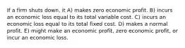 If a firm shuts down, it A) makes zero economic profit. B) incurs an economic loss equal to its total variable cost. C) incurs an economic loss equal to its total fixed cost. D) makes a normal profit. E) might make an economic profit, zero economic profit, or incur an economic loss.