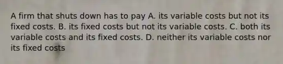 A firm that shuts down has to pay A. its variable costs but not its fixed costs. B. its fixed costs but not its variable costs. C. both its variable costs and its fixed costs. D. neither its variable costs nor its fixed costs