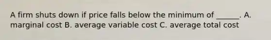 A firm shuts down if price falls below the minimum of ______. A. marginal cost B. average variable cost C. average total cost