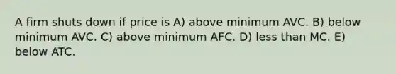 A firm shuts down if price is A) above minimum AVC. B) below minimum AVC. C) above minimum AFC. D) less than MC. E) below ATC.