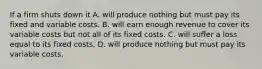 If a firm shuts down it A. will produce nothing but must pay its fixed and variable costs. B. will earn enough revenue to cover its variable costs but not all of its fixed costs. C. will suffer a loss equal to its fixed costs. D. will produce nothing but must pay its variable costs.