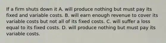 If a firm shuts down it A. will produce nothing but must pay its fixed and variable costs. B. will earn enough revenue to cover its variable costs but not all of its fixed costs. C. will suffer a loss equal to its fixed costs. D. will produce nothing but must pay its variable costs.