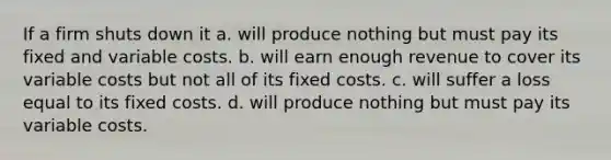 If a firm shuts down it a. will produce nothing but must pay its fixed and variable costs. b. will earn enough revenue to cover its variable costs but not all of its fixed costs. c. will suffer a loss equal to its fixed costs. d. will produce nothing but must pay its variable costs.