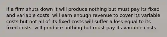 If a firm shuts down it will produce nothing but must pay its fixed and variable costs. will earn enough revenue to cover its variable costs but not all of its fixed costs will suffer a loss equal to its fixed costs. will produce nothing but must pay its variable costs.