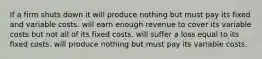 If a firm shuts down it will produce nothing but must pay its fixed and variable costs. will earn enough revenue to cover its variable costs but not all of its fixed costs. will suffer a loss equal to its fixed costs. will produce nothing but must pay its variable costs.