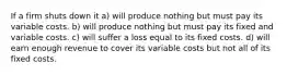 If a firm shuts down it a) will produce nothing but must pay its variable costs. b) will produce nothing but must pay its fixed and variable costs. c) will suffer a loss equal to its fixed costs. d) will earn enough revenue to cover its variable costs but not all of its fixed costs.