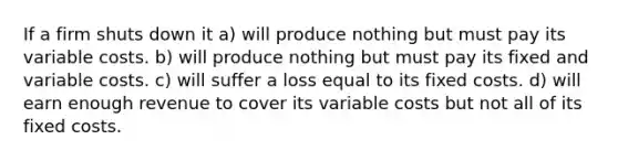 If a firm shuts down it a) will produce nothing but must pay its variable costs. b) will produce nothing but must pay its fixed and variable costs. c) will suffer a loss equal to its fixed costs. d) will earn enough revenue to cover its variable costs but not all of its fixed costs.