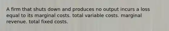 A firm that shuts down and produces no output incurs a loss equal to its marginal costs. total variable costs. marginal revenue. total fixed costs.