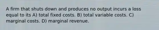 A firm that shuts down and produces no output incurs a loss equal to its A) total fixed costs. B) total variable costs. C) marginal costs. D) marginal revenue.